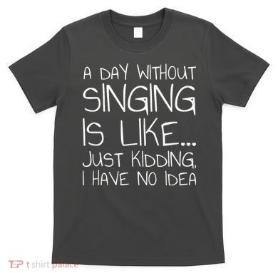A Day Without Singing Is Like Just Kidding T-Shirt
