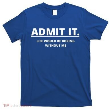 Admit It Life Would Be Boring Without Me T-Shirt
