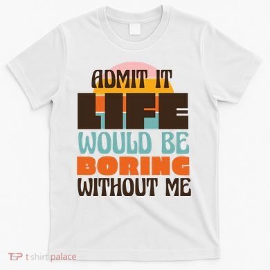 Admit It Life Would Be Boring Without Me Funny T-Shirt