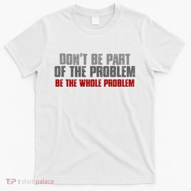 DonT Be A Part Of The Problem Be The Whole Problem T-Shirt