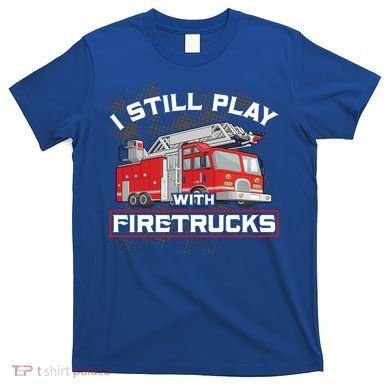 Firefighter Fire I Still Play With Firetrucks Funny Gift T-Shirt