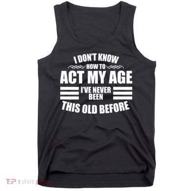 Funny I Don't Know How To Act My Age I've Never Been This Old Before Tank Top