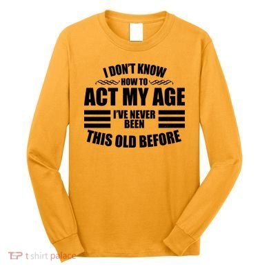 Funny I Don't Know How To Act My Age I've Never Been This Old Before Long Sleeve Shirt