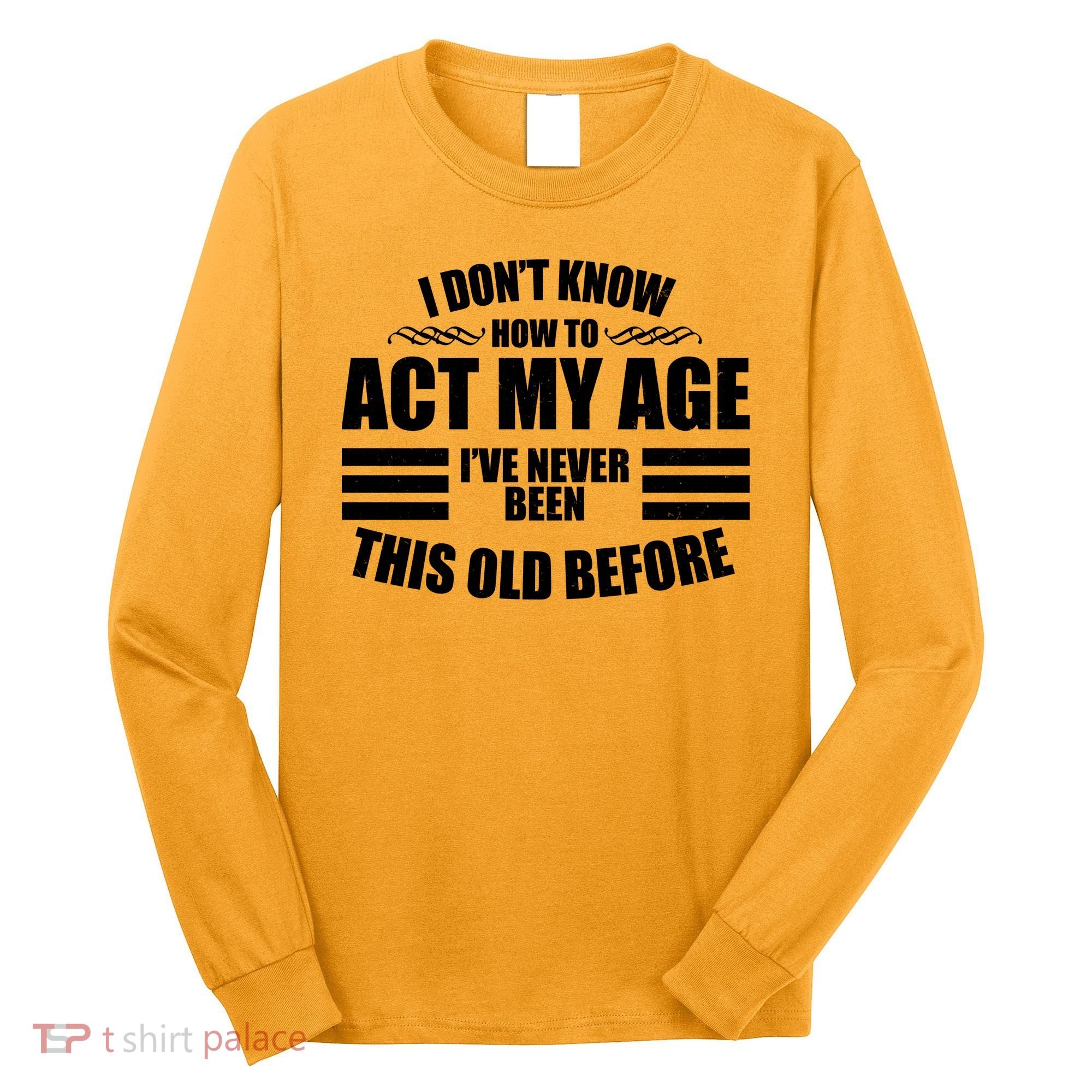 Funny I Don't Know How To Act My Age I've Never Been This Old Before Long Sleeve Shirt