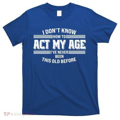 Funny I Dont Know How To Act My Age Ive Never Been This Old Before T-Shirt