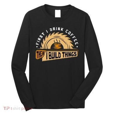 First I Drink Coffee Then I Build Things  Woodworking  Long Sleeve Shirt
