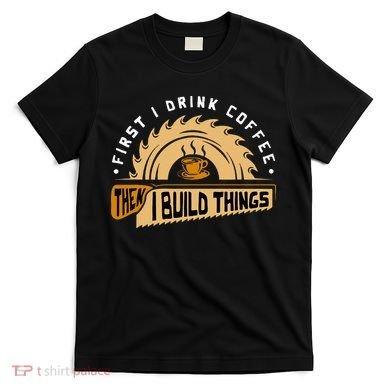 First I Drink Coffee Then I Build Things  Woodworking  T-Shirt