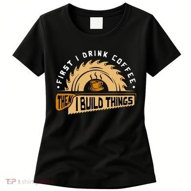 First I Drink Coffee Then I Build Things  Woodworking  Women's T-Shirt