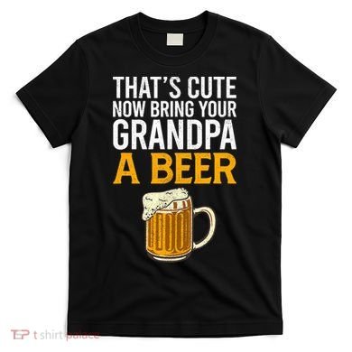 Funny That's Cute Now Bring Your Grandpa A Beer T-Shirt