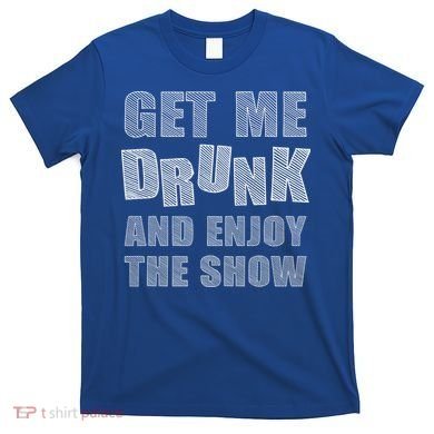 Get Me Drunk And Enjoy The Show T-Shirt