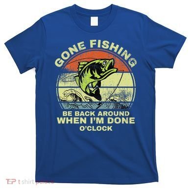 GONE FISHING, BE BACK AROUND WHEN I'M DONE O'CLOCK T-Shirt