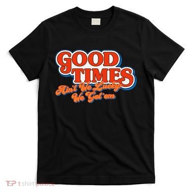 Good Times AinT We Lucky We GotEm T-Shirt