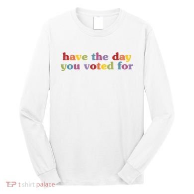 Have The Day You Voted For Long Sleeve Shirt