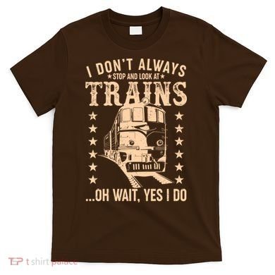 I Don't Always Stop And Look At Trains Oh Wait Yes I Do T-Shirt