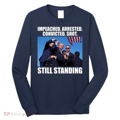 Impeached Arrested Convicted Shot Still Standing Donald Trump Long Sleeve Shirt