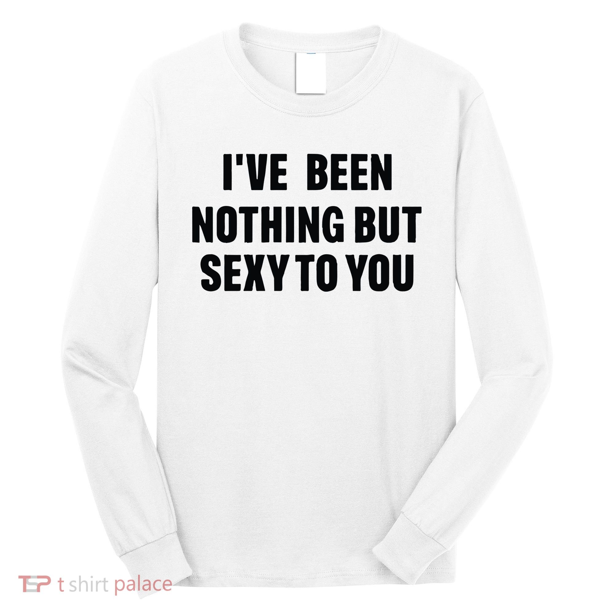 I’ve Been Nothing But Sexy To You Long Sleeve Shirt