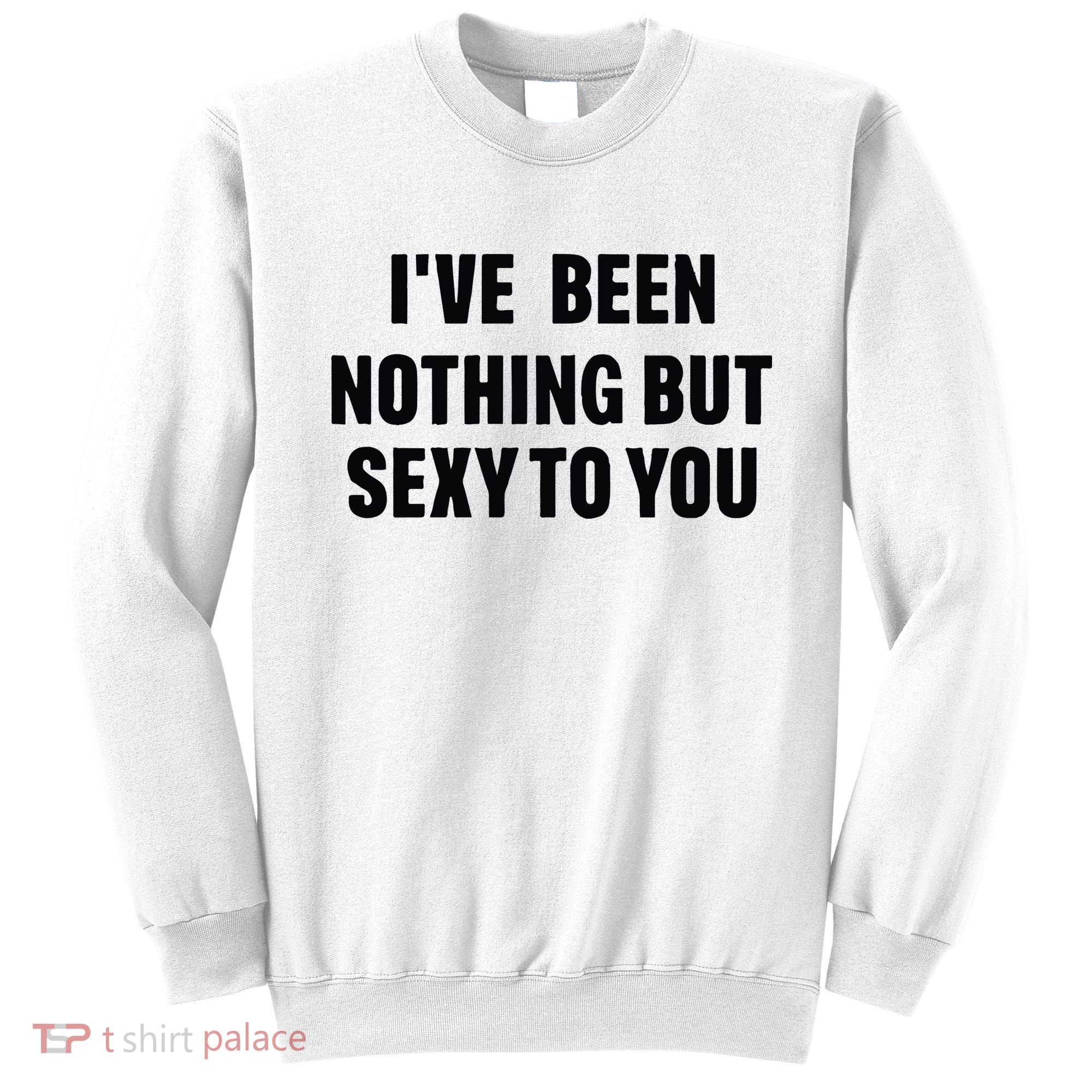 I’ve Been Nothing But Sexy To You Sweatshirt