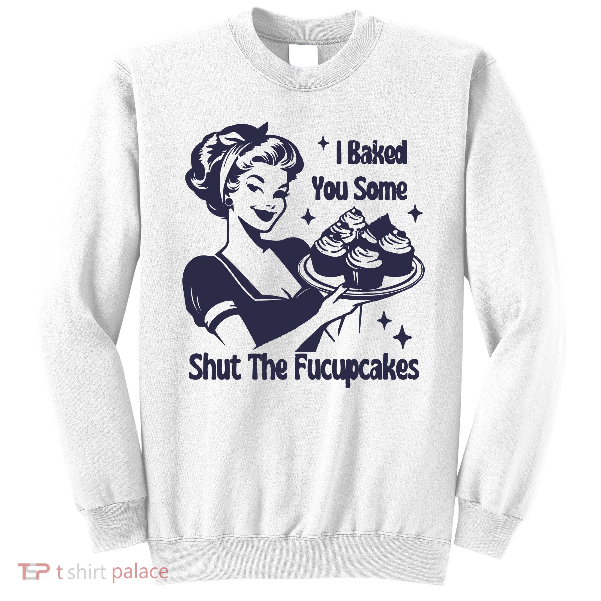 I Baked You Some Shut The Fucupcakes Sweatshirt
