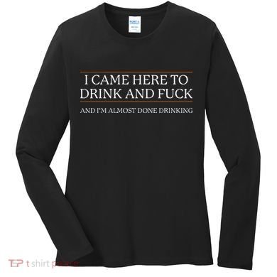 I Came Here To Drink And Fuck Almost Done Drinking Women's Long Sleeve Shirt