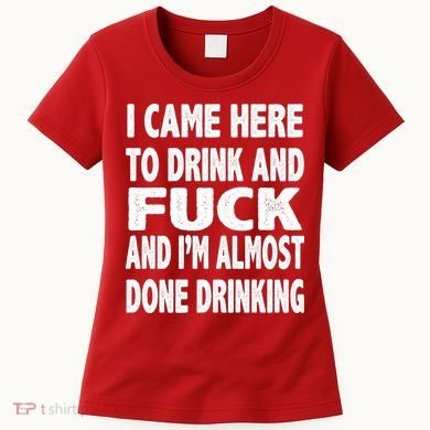 I Came Here To Drink And Fuck And I’M Almost Done Drinking Women's T-Shirt
