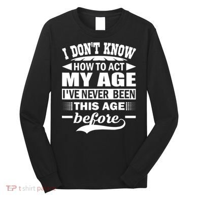 I Don't Know How To Act My Age I've Never This Old Before Long Sleeve Shirt
