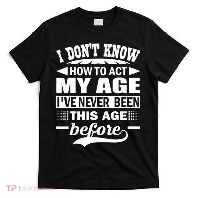 I Don't Know How To Act My Age I've Never This Old Before T-Shirt