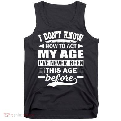 I Don't Know How To Act My Age I've Never This Old Before Tank Top