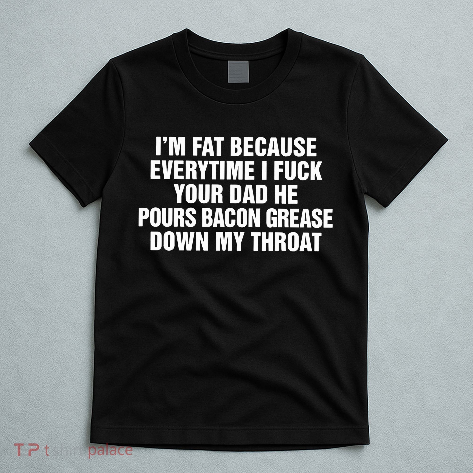 I’M Fat Because Everytime I Fuck Your Dad He Pour Bacon Grease Down My Throat T-Shirt