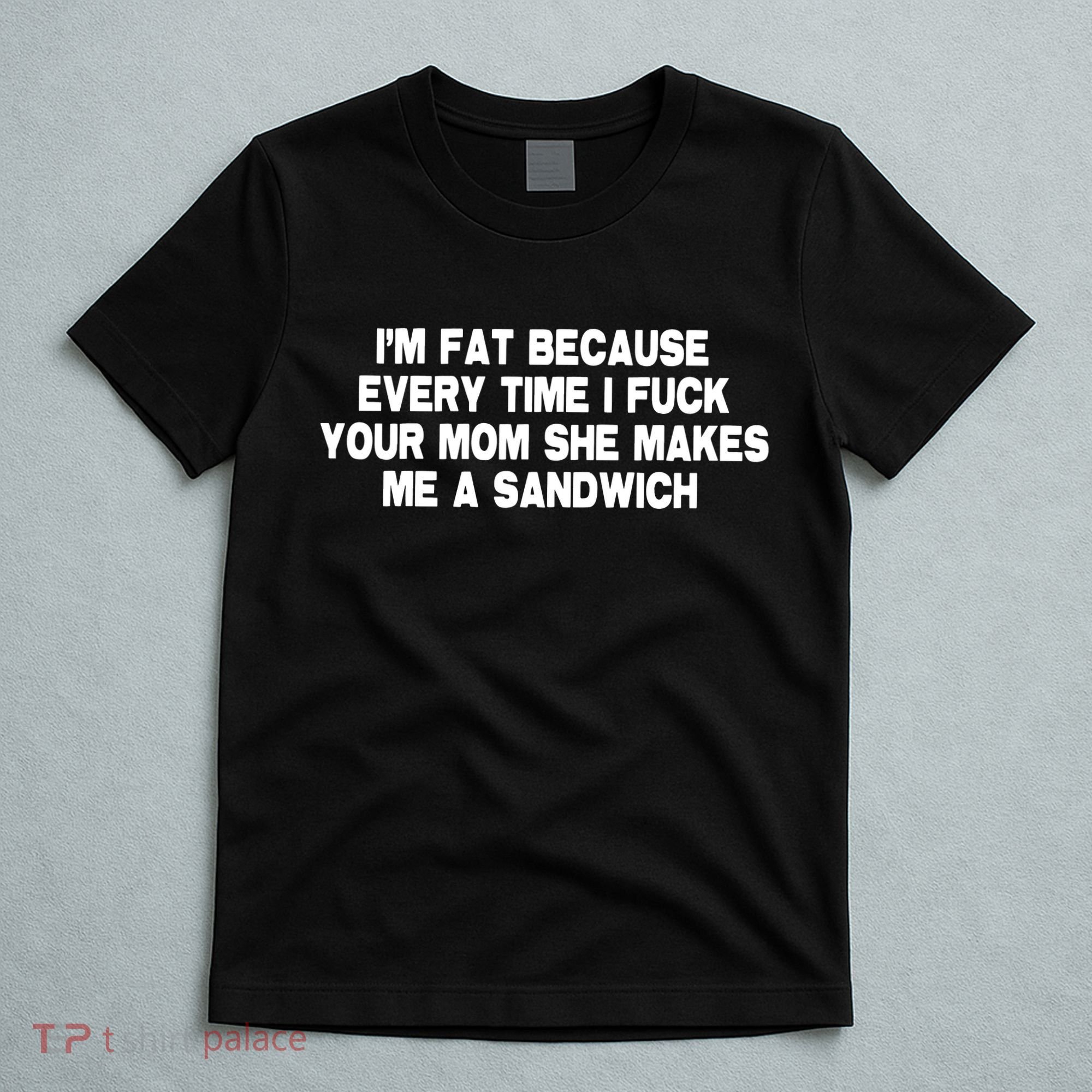 I'M Fat Because Every Time I Fuck Your Mom She Makes Me A Sandwich T-Shirt