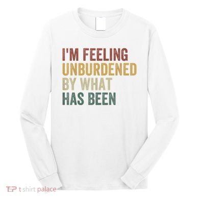 IM Feeling Unburdened By What Has Been Long Sleeve Shirt