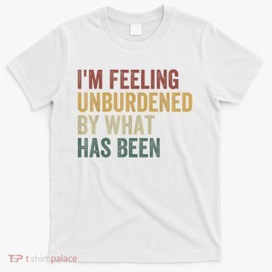 IM Feeling Unburdened By What Has Been T-Shirt