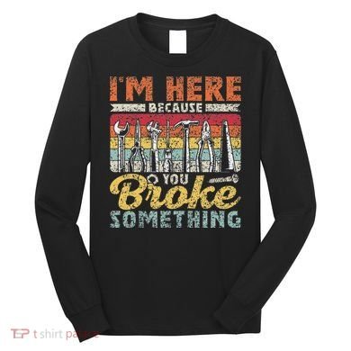 I'm Here Because You Broke Something Fixing Mr Fix It Long Sleeve Shirt