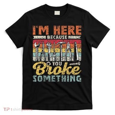 I'm Here Because You Broke Something Fixing Mr Fix It T-Shirt
