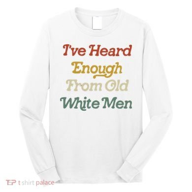 Ive Heard Enough From Old White Feminist Long Sleeve Shirt