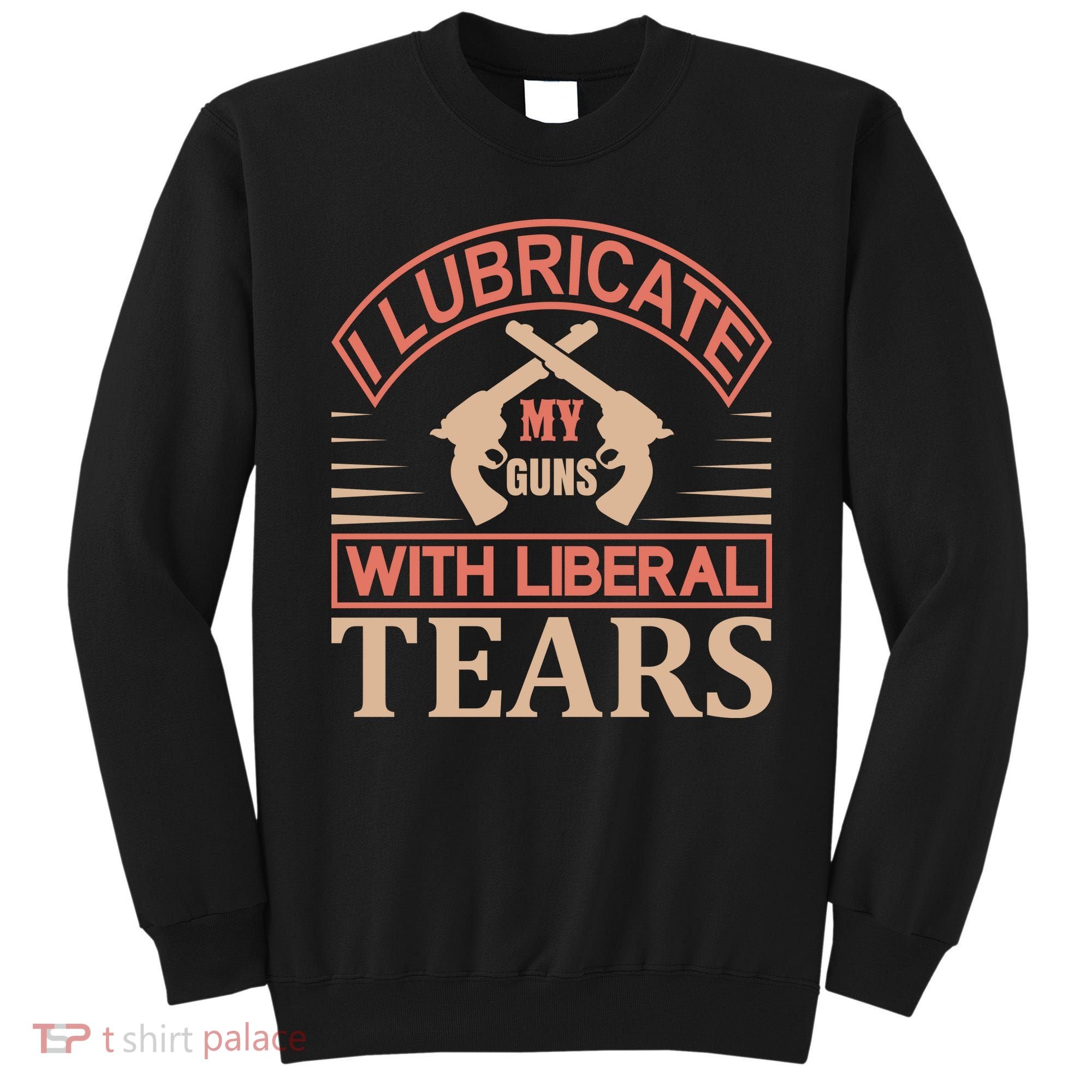 I Lubricate My Guns With Liberal Tears Sweatshirt