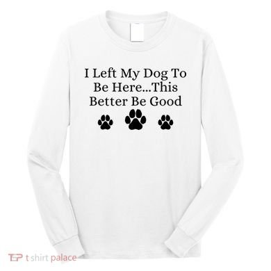 I Left My Dog To Be Here This Better Be Good Long Sleeve Shirt
