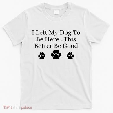 I Left My Dog To Be Here This Better Be Good T-Shirt
