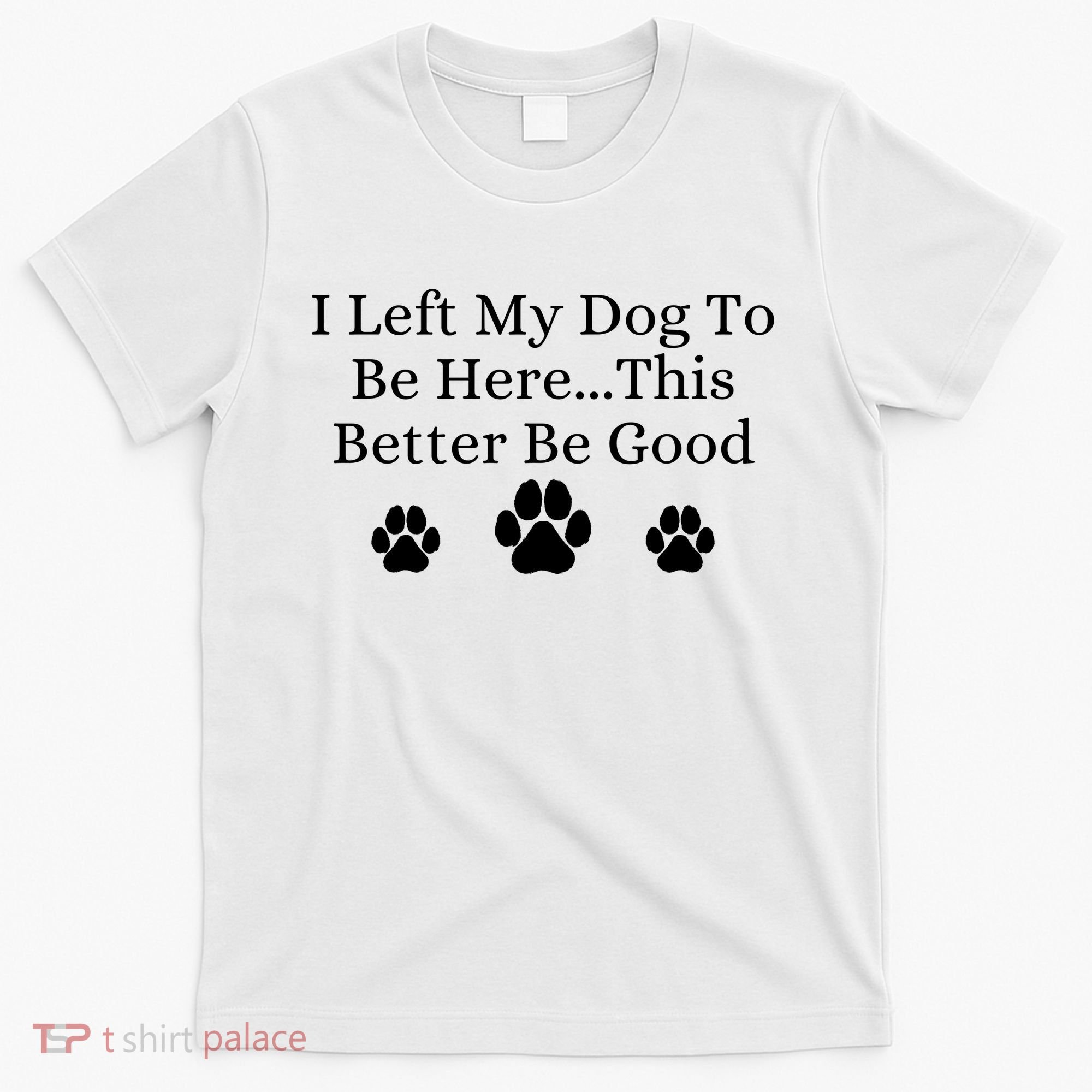 I Left My Dog To Be Here This Better Be Good T-Shirt