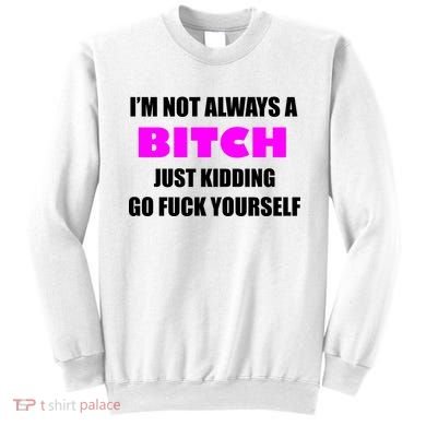 I'm Not Always A Bitch Just Kidding Go Fuck Yourself Sweatshirt