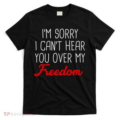 I'm Sorry I Can't Hear You Over My Freedom T-Shirt