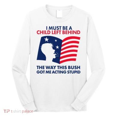 I Must Be A Child Left Behind This Way This Bush Got Me Acting Stupid Long Sleeve Shirt