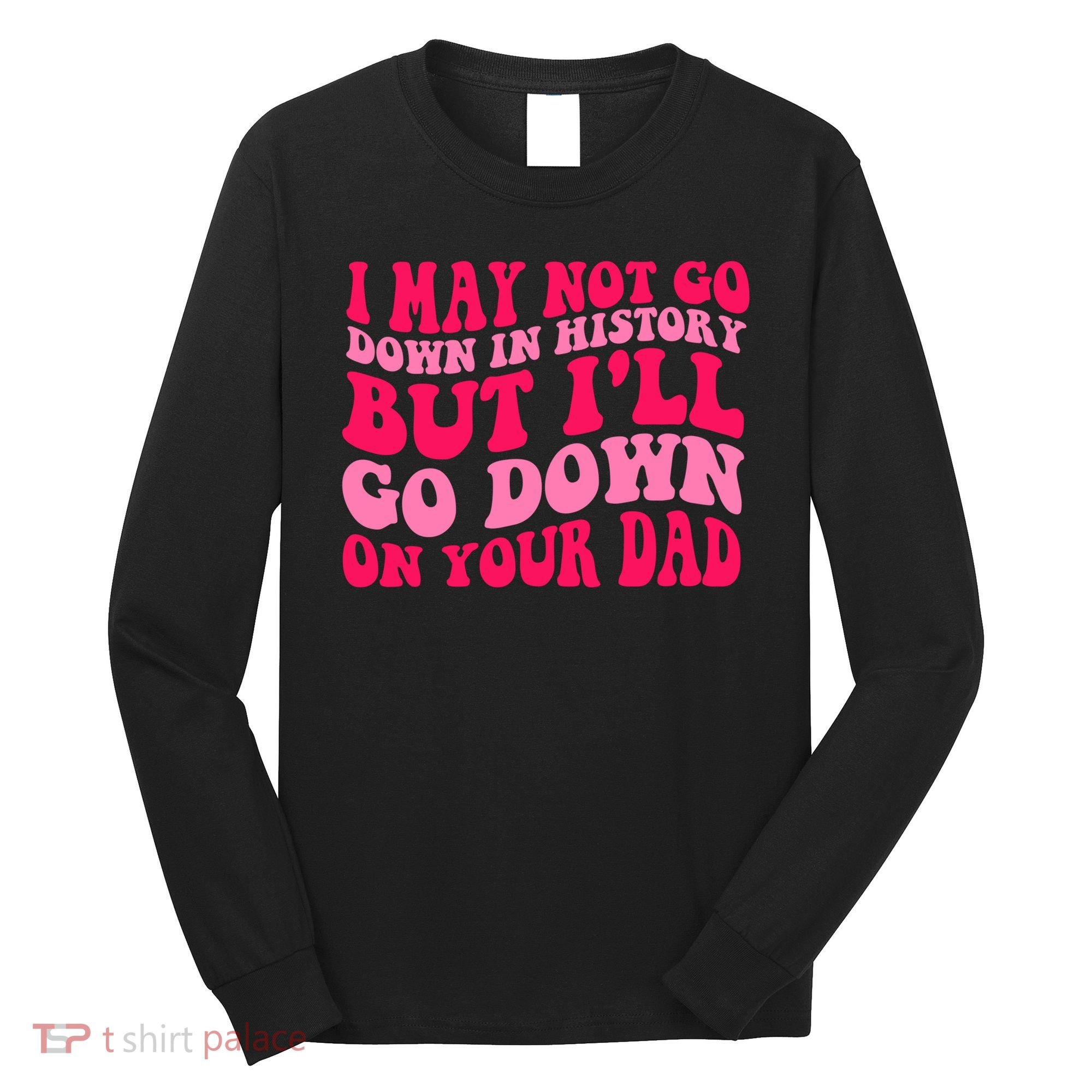 I may not go down in history but i'll go down on your dad Long Sleeve Shirt