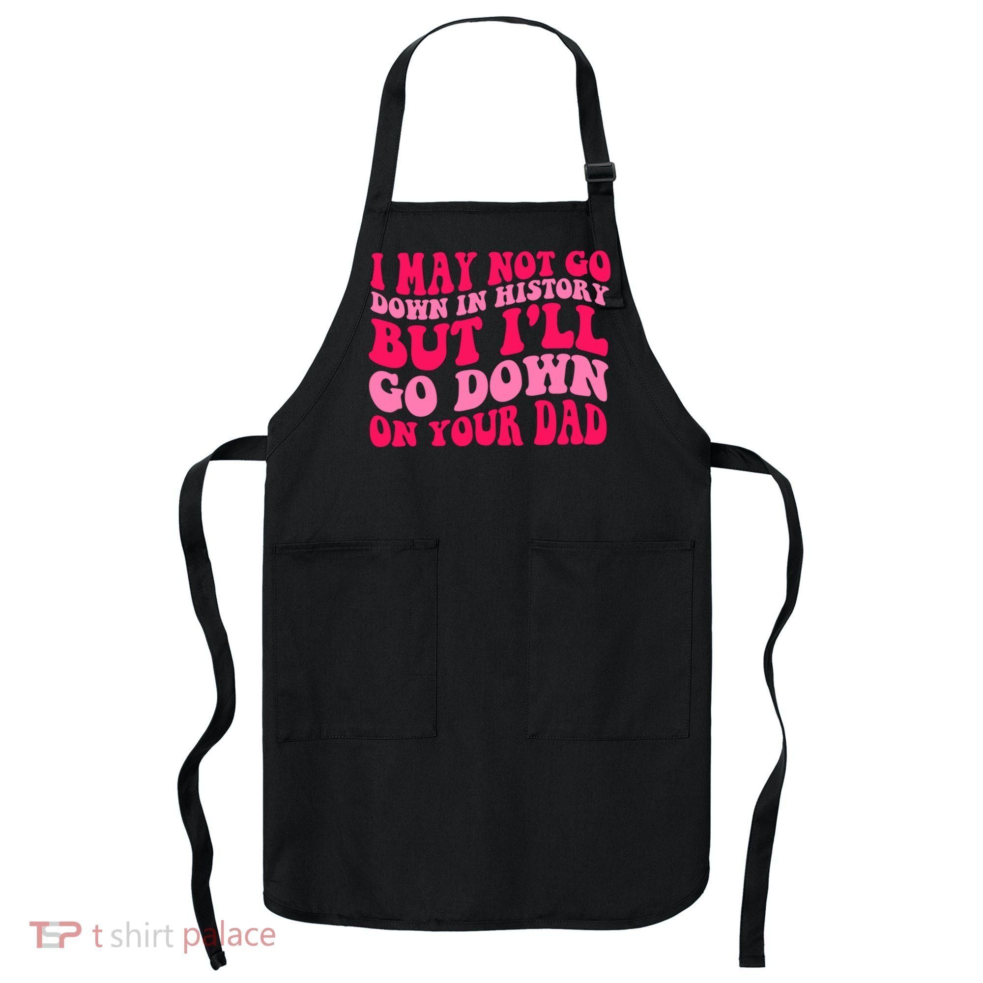 I may not go down in history but i'll go down on your dad Apron