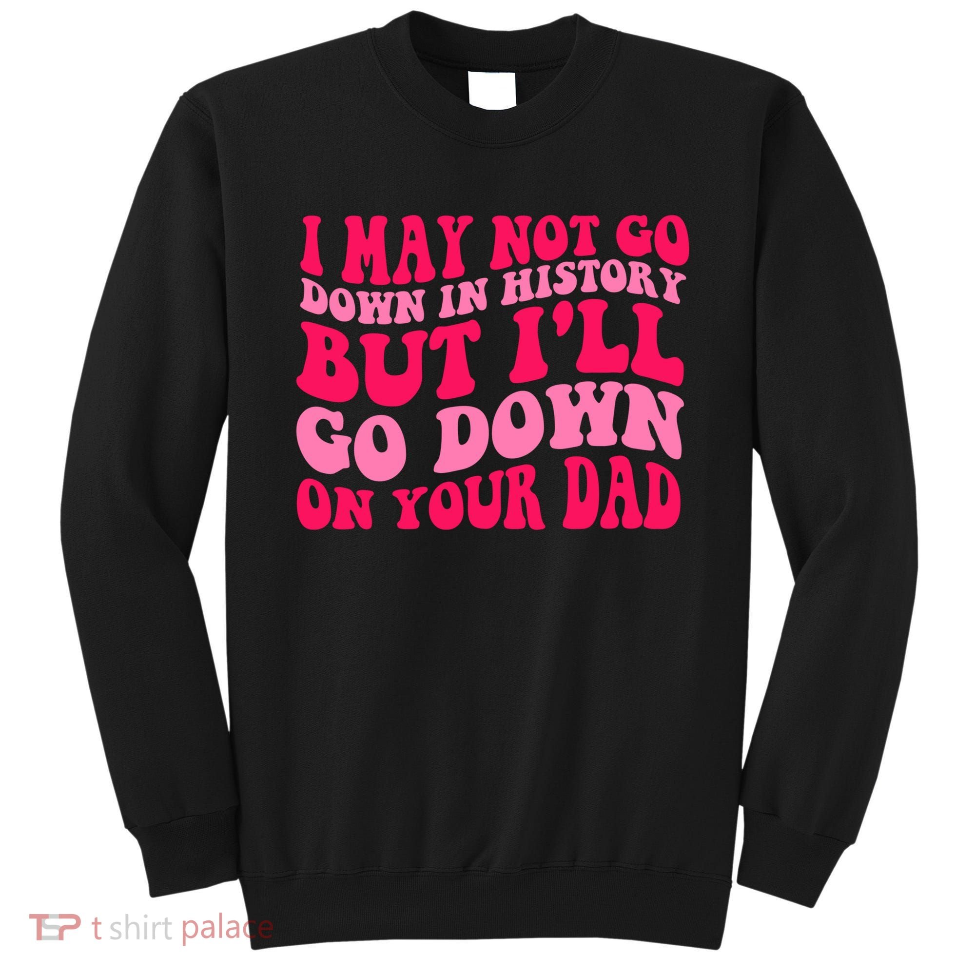 I may not go down in history but i'll go down on your dad Sweatshirt