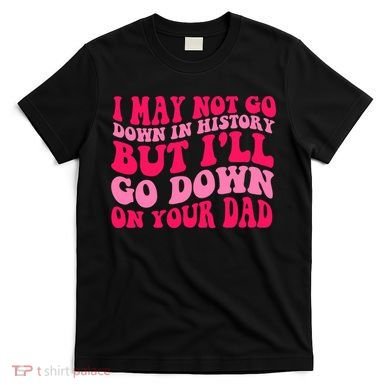 I may not go down in history but i'll go down on your dad T-Shirt