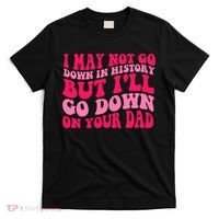 I may not go down in history but i'll go down on your dad T-Shirt thumb 0