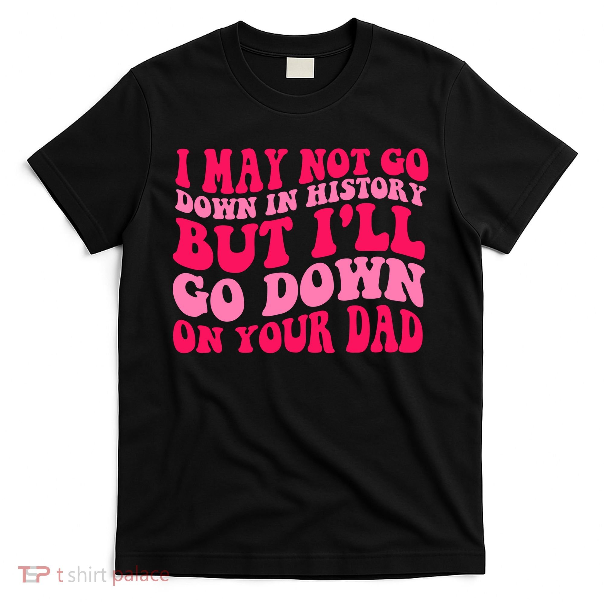 I may not go down in history but i'll go down on your dad T-Shirt