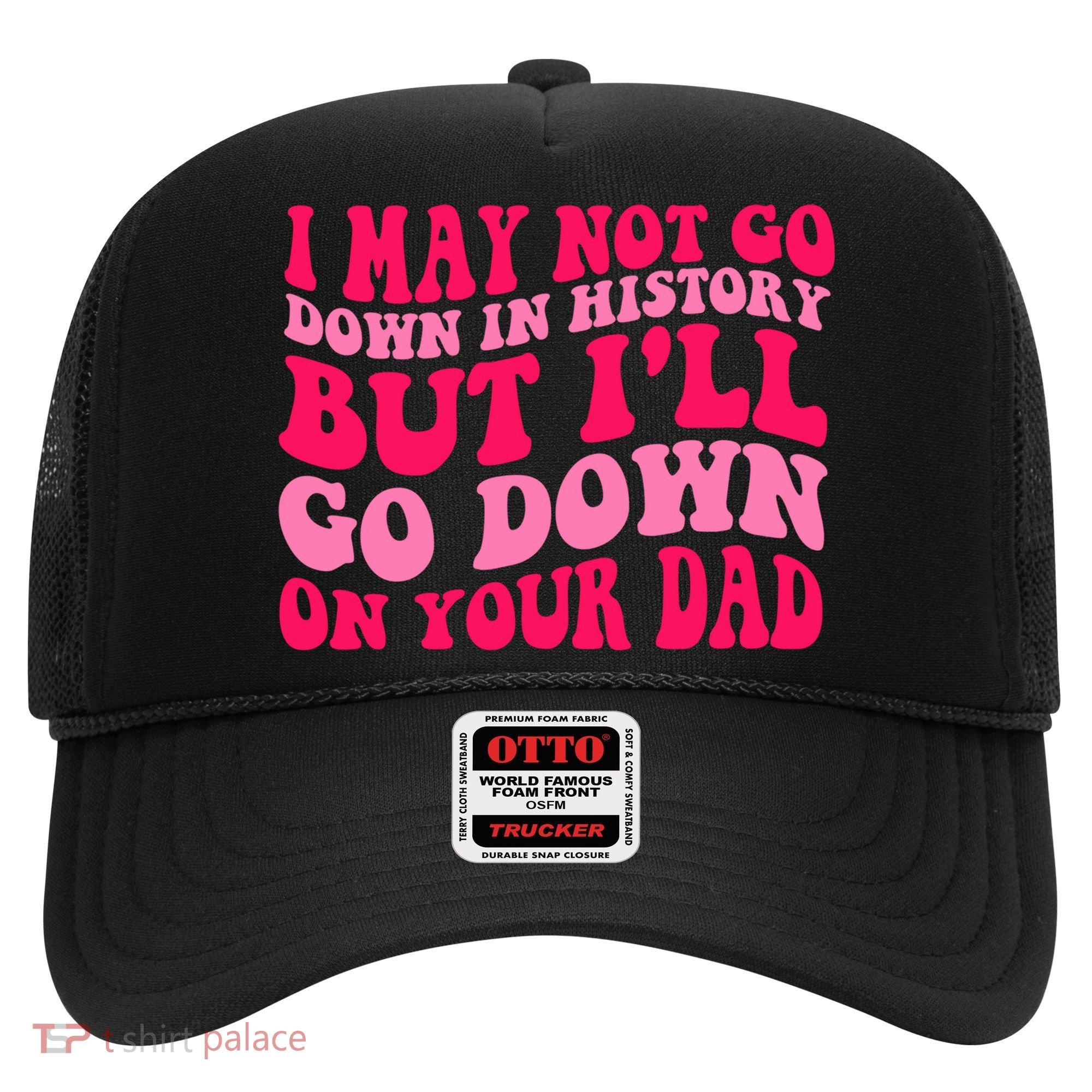 I may not go down in history but i'll go down on your dad Hat