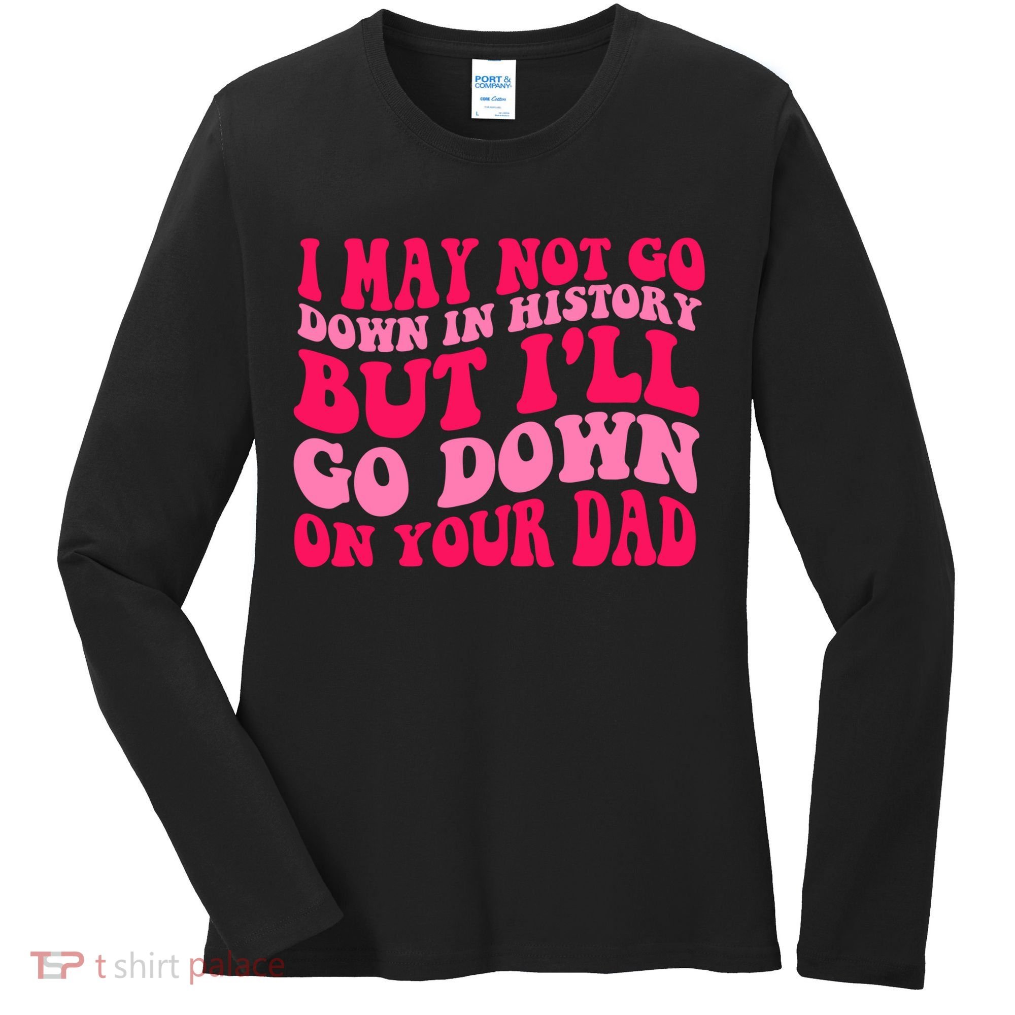 I may not go down in history but i'll go down on your dad Women's Long Sleeve Shirt