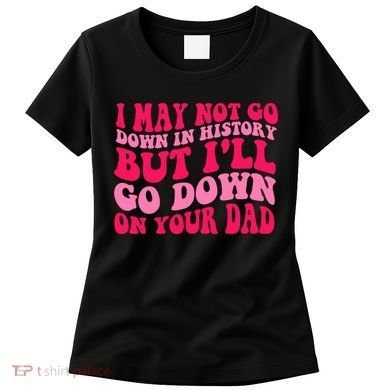 I may not go down in history but i'll go down on your dad Women's T-Shirt